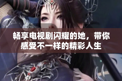 畅享电视剧闪耀的她，带你感受不一样的精彩人生