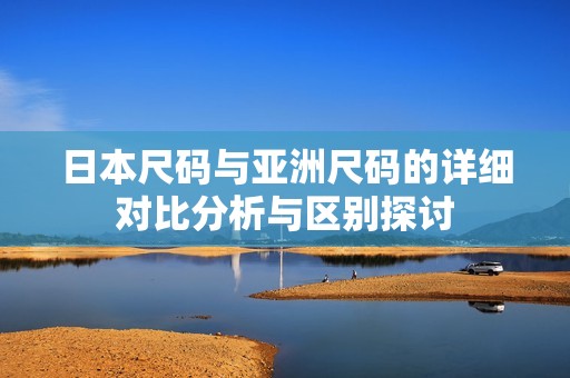 日本尺码与亚洲尺码的详细对比分析与区别探讨