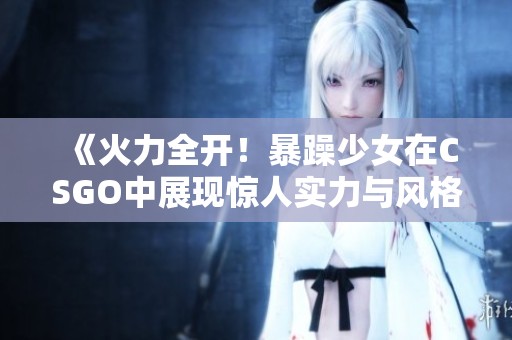 《火力全开！暴躁少女在CSGO中展现惊人实力与风格》