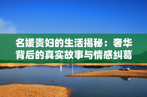 名媛贵妇的生活揭秘：奢华背后的真实故事与情感纠葛