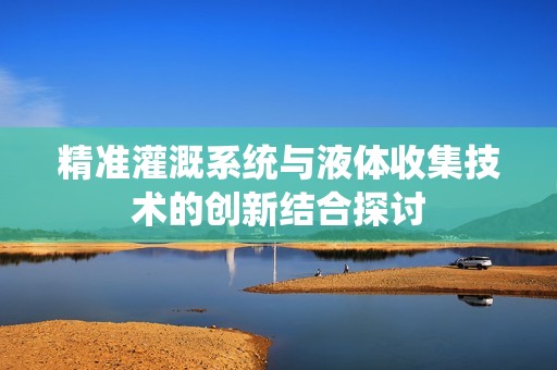 精准灌溉系统与液体收集技术的创新结合探讨