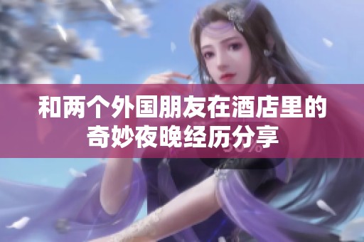 和两个外国朋友在酒店里的奇妙夜晚经历分享