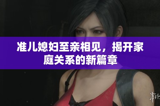 准儿媳妇至亲相见，揭开家庭关系的新篇章