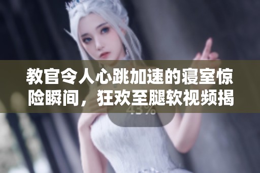 教官令人心跳加速的寝室惊险瞬间，狂欢至腿软视频揭秘