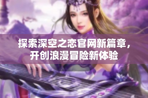 探索深空之恋官网新篇章，开创浪漫冒险新体验