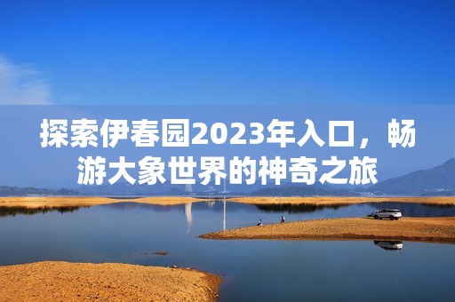 探索伊春园2023年入口，畅游大象世界的神奇之旅