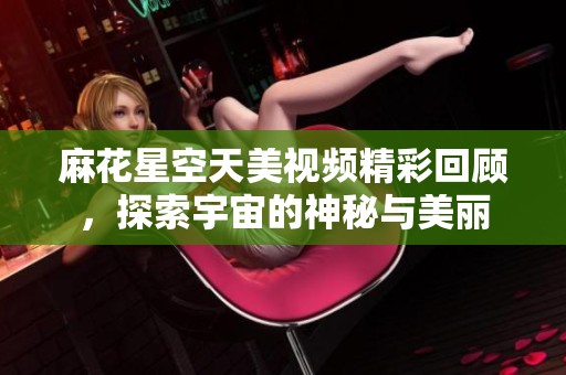 麻花星空天美视频精彩回顾，探索宇宙的神秘与美丽