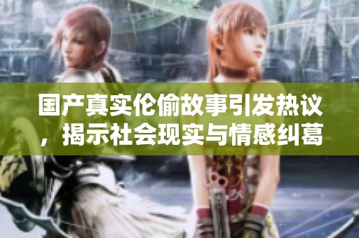 国产真实伦偷故事引发热议，揭示社会现实与情感纠葛