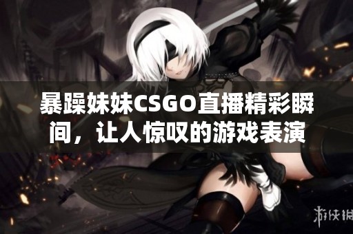 暴躁妹妹CSGO直播精彩瞬间，让人惊叹的游戏表演