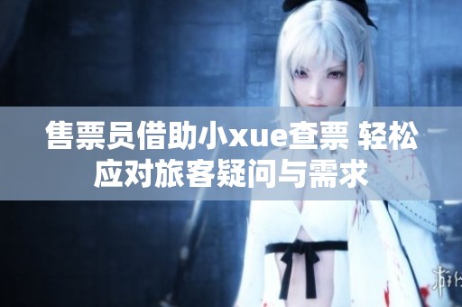 售票员借助小xue查票 轻松应对旅客疑问与需求