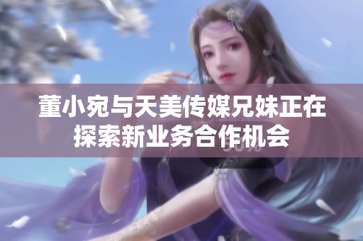 董小宛与天美传媒兄妹正在探索新业务合作机会