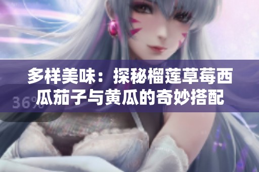 多样美味：探秘榴莲草莓西瓜茄子与黄瓜的奇妙搭配