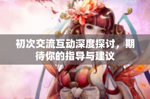 初次交流互动深度探讨，期待你的指导与建议