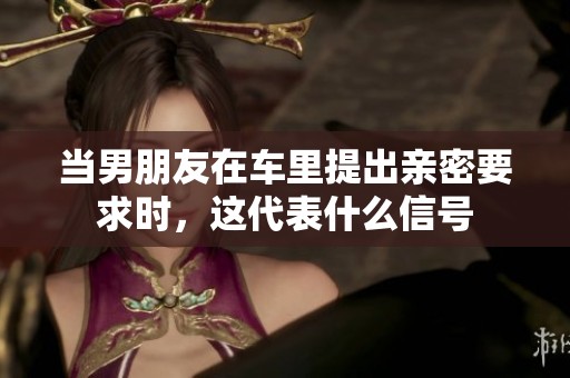 当男朋友在车里提出亲密要求时，这代表什么信号