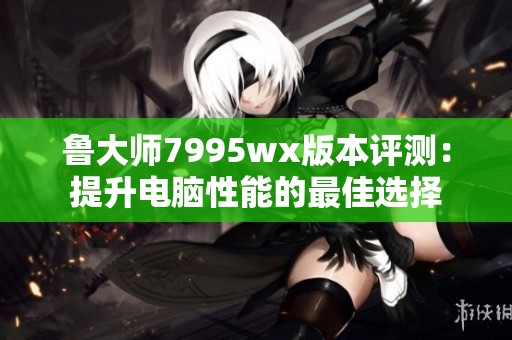 鲁大师7995wx版本评测：提升电脑性能的最佳选择