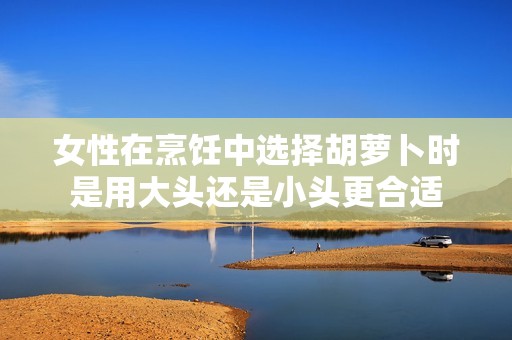 女性在烹饪中选择胡萝卜时是用大头还是小头更合适
