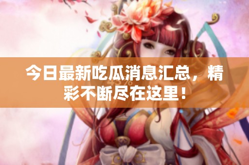 今日最新吃瓜消息汇总，精彩不断尽在这里！