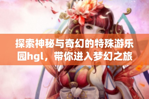 探索神秘与奇幻的特殊游乐园hgl，带你进入梦幻之旅