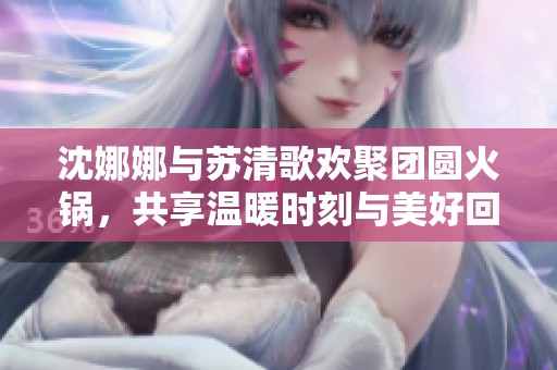 沈娜娜与苏清歌欢聚团圆火锅，共享温暖时刻与美好回忆