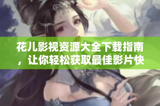 花儿影视资源大全下载指南，让你轻松获取最佳影片快播体验