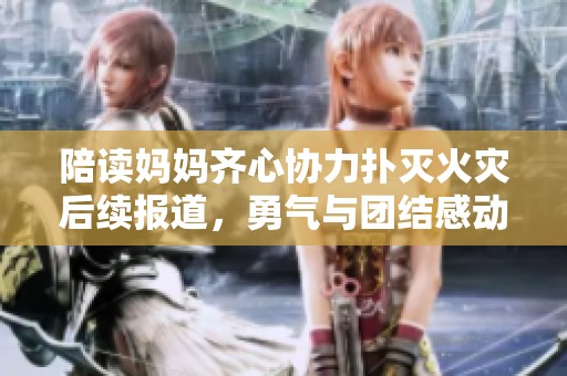 陪读妈妈齐心协力扑灭火灾后续报道，勇气与团结感动人心
