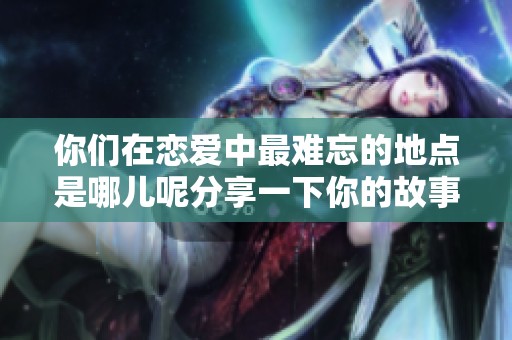 你们在恋爱中最难忘的地点是哪儿呢分享一下你的故事