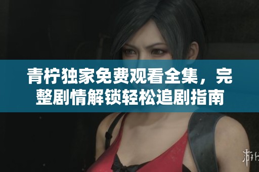 青柠独家免费观看全集，完整剧情解锁轻松追剧指南