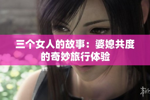 三个女人的故事：婆媳共度的奇妙旅行体验