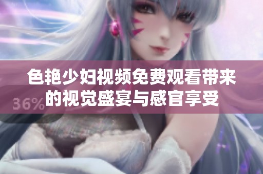 色艳少妇视频免费观看带来的视觉盛宴与感官享受