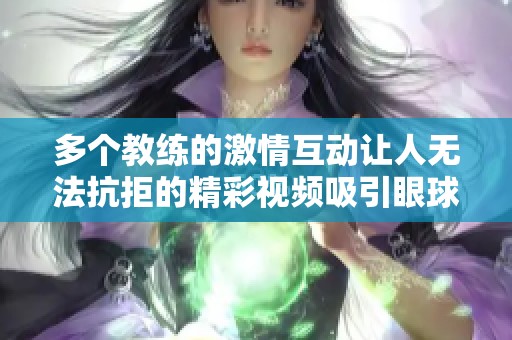 多个教练的激情互动让人无法抗拒的精彩视频吸引眼球