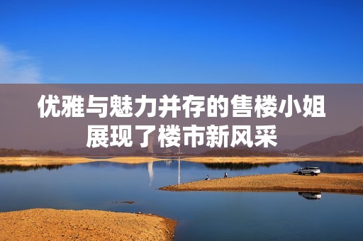 优雅与魅力并存的售楼小姐展现了楼市新风采