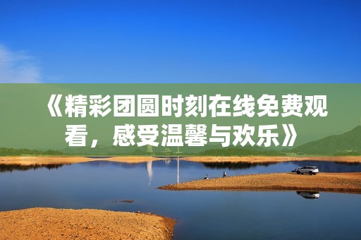 《精彩团圆时刻在线免费观看，感受温馨与欢乐》
