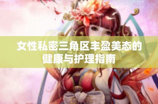 女性私密三角区丰盈美态的健康与护理指南
