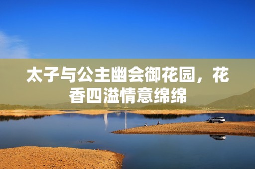 太子与公主幽会御花园，花香四溢情意绵绵