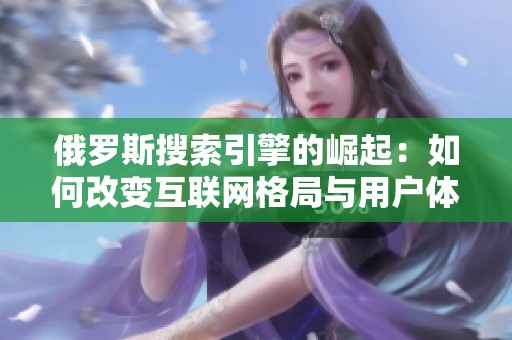 俄罗斯搜索引擎的崛起：如何改变互联网格局与用户体验
