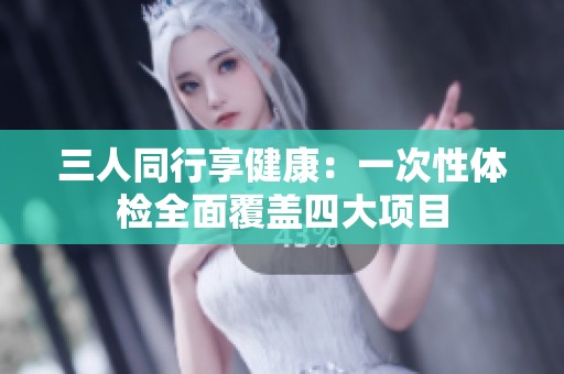 三人同行享健康：一次性体检全面覆盖四大项目