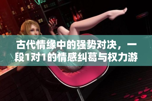 古代情缘中的强势对决，一段1对1的情感纠葛与权力游戏