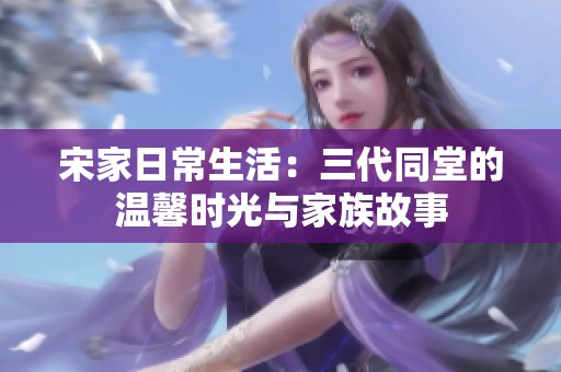 宋家日常生活：三代同堂的温馨时光与家族故事