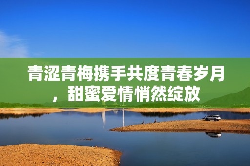 青涩青梅携手共度青春岁月，甜蜜爱情悄然绽放