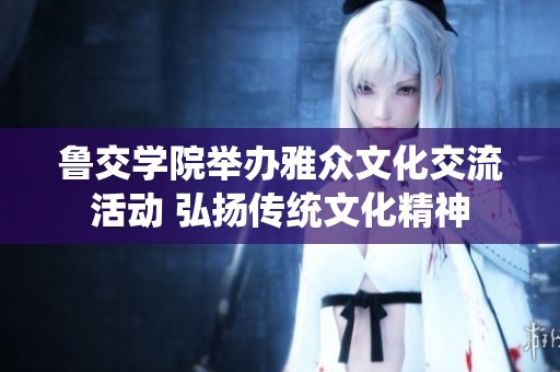 鲁交学院举办雅众文化交流活动 弘扬传统文化精神