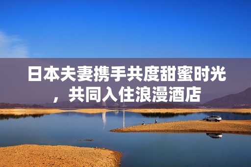 日本夫妻携手共度甜蜜时光，共同入住浪漫酒店