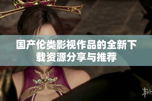 国产伦类影视作品的全新下载资源分享与推荐
