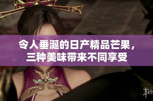 令人垂涎的日产精品芒果，三种美味带来不同享受