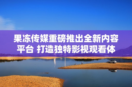 果冻传媒重磅推出全新内容平台 打造独特影视观看体验