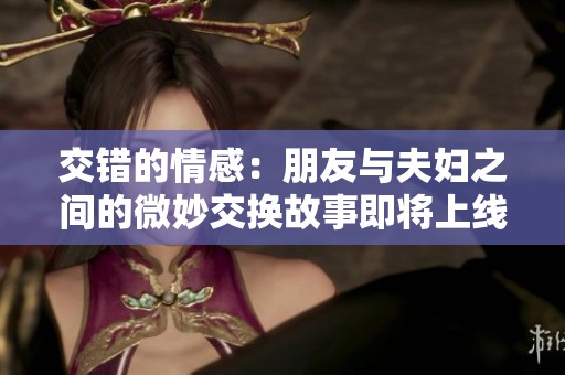 交错的情感：朋友与夫妇之间的微妙交换故事即将上线