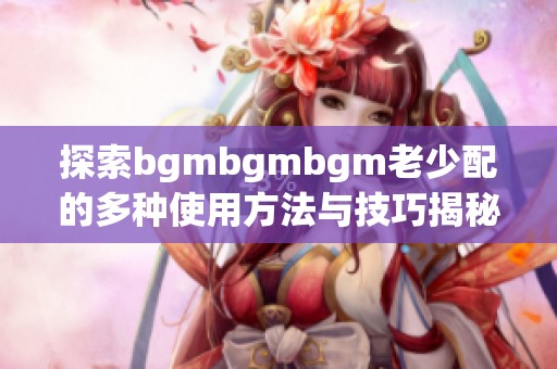 探索bgmbgmbgm老少配的多种使用方法与技巧揭秘