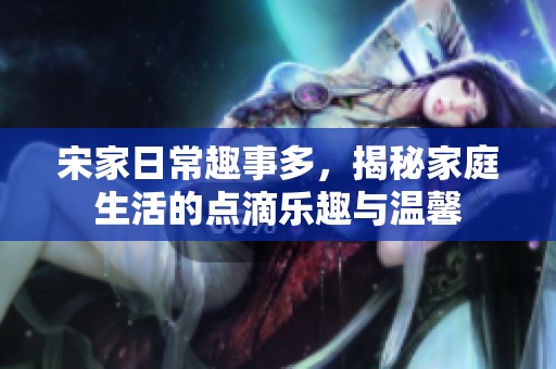 宋家日常趣事多，揭秘家庭生活的点滴乐趣与温馨