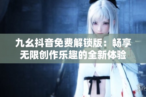 九幺抖音免费解锁版：畅享无限创作乐趣的全新体验