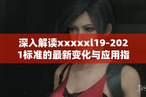 深入解读xxxxxl19-2021标准的最新变化与应用指南