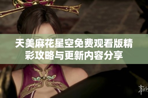天美麻花星空免费观看版精彩攻略与更新内容分享